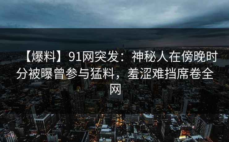 【爆料】91网突发：神秘人在傍晚时分被曝曾参与猛料，羞涩难挡席卷全网