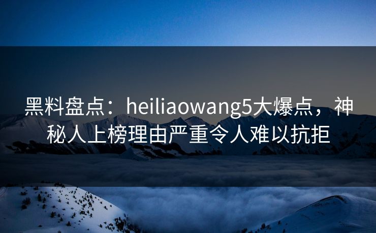 黑料盘点：heiliaowang5大爆点，神秘人上榜理由严重令人难以抗拒
