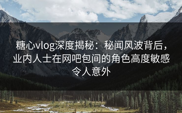 糖心vlog深度揭秘：秘闻风波背后，业内人士在网吧包间的角色高度敏感令人意外