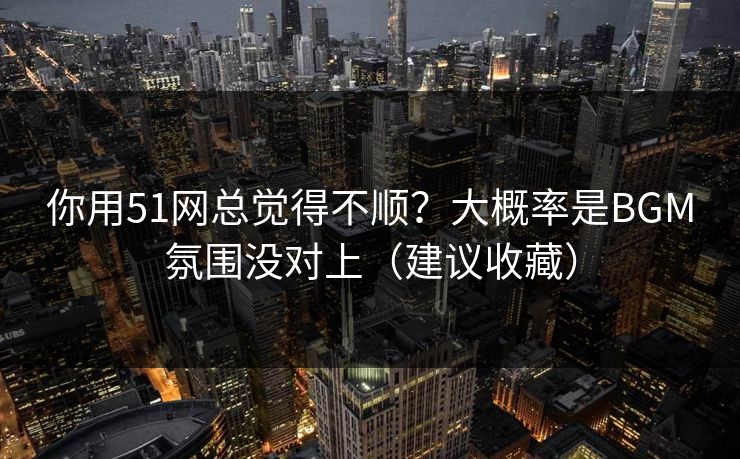 你用51网总觉得不顺?大概率是BGM氛围没对上(建议收藏) 你用51网总觉得不顺?大概率是BGM氛围没对上(建议收藏)