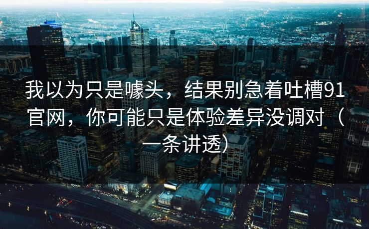 我以为只是噱头，结果别急着吐槽91官网，你可能只是体验差异没调对（一条讲透）