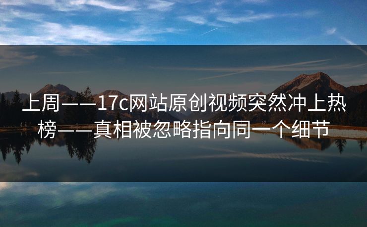 上周——17c网站原创视频突然冲上热榜——真相被忽略指向同一个细节 上周——17c网站原创视频突然冲上热榜——真相被忽略指向同一个细节