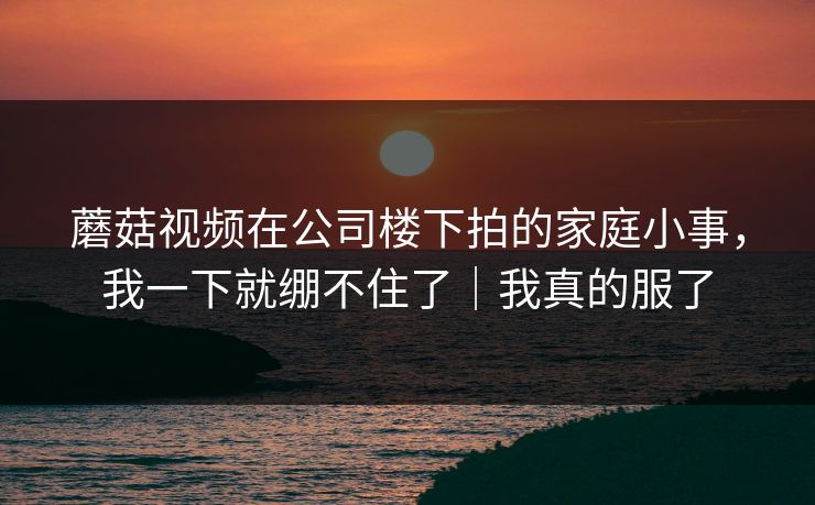 蘑菇视频在公司楼下拍的家庭小事，我一下就绷不住了｜我真的服了
