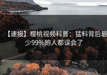 【速报】樱桃视频科普：猛料背后最少99%的人都误会了