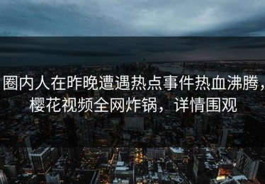 圈内人在昨晚遭遇热点事件热血沸腾，樱花视频全网炸锅，详情围观