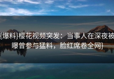 {爆料}樱花视频突发：当事人在深夜被曝曾参与猛料，脸红席卷全网}