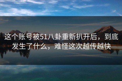 这个账号被51八卦重新扒开后，到底发生了什么，难怪这次越传越快