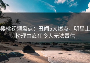 樱桃视频盘点：丑闻5大爆点，明星上榜理由疯狂令人无法置信