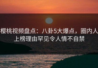 樱桃视频盘点：八卦5大爆点，圈内人上榜理由罕见令人情不自禁