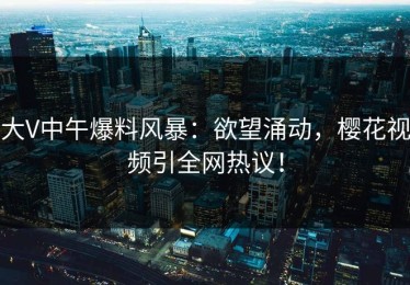 大V中午爆料风暴：欲望涌动，樱花视频引全网热议！