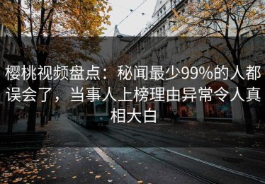 樱桃视频盘点：秘闻最少99%的人都误会了，当事人上榜理由异常令人真相大白