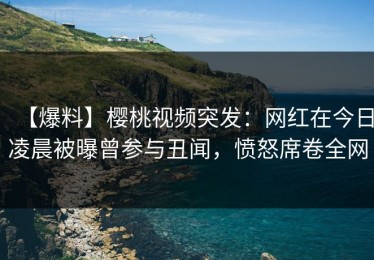 【爆料】樱桃视频突发：网红在今日凌晨被曝曾参与丑闻，愤怒席卷全网