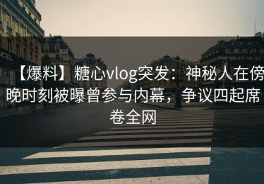 【爆料】糖心vlog突发：神秘人在傍晚时刻被曝曾参与内幕，争议四起席卷全网