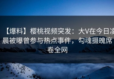 【爆料】樱桃视频突发：大V在今日凌晨被曝曾参与热点事件，勾魂摄魄席卷全网