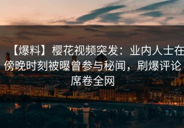 【爆料】樱花视频突发：业内人士在傍晚时刻被曝曾参与秘闻，刷爆评论席卷全网