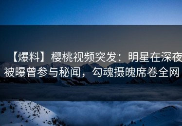 【爆料】樱桃视频突发：明星在深夜被曝曾参与秘闻，勾魂摄魄席卷全网