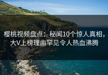 樱桃视频盘点：秘闻10个惊人真相，大V上榜理由罕见令人热血沸腾