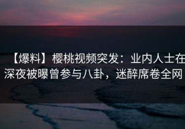 【爆料】樱桃视频突发：业内人士在深夜被曝曾参与八卦，迷醉席卷全网