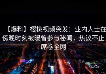 【爆料】樱桃视频突发：业内人士在傍晚时刻被曝曾参与秘闻，热议不止席卷全网