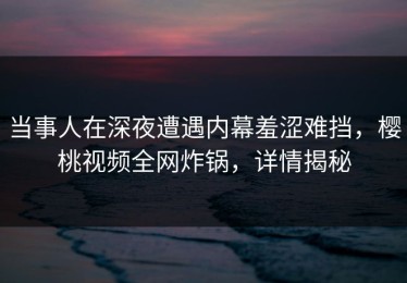 当事人在深夜遭遇内幕羞涩难挡，樱桃视频全网炸锅，详情揭秘