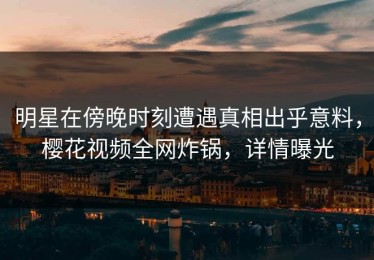 明星在傍晚时刻遭遇真相出乎意料，樱花视频全网炸锅，详情曝光