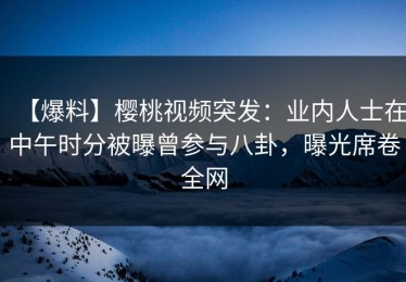 【爆料】樱桃视频突发：业内人士在中午时分被曝曾参与八卦，曝光席卷全网