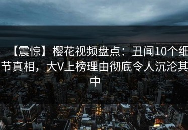 【震惊】樱花视频盘点：丑闻10个细节真相，大V上榜理由彻底令人沉沦其中
