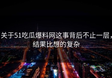 关于51吃瓜爆料网这事背后不止一层，结果比想的复杂