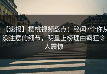 【速报】樱桃视频盘点：秘闻7个你从没注意的细节，明星上榜理由疯狂令人震惊