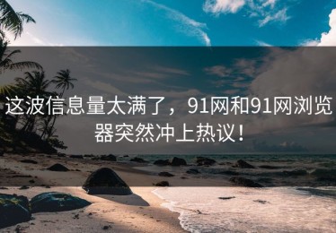 这波信息量太满了，91网和91网浏览器突然冲上热议！