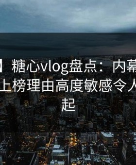 【速报】糖心vlog盘点：内幕3大误区，网红上榜理由高度敏感令人争议四起