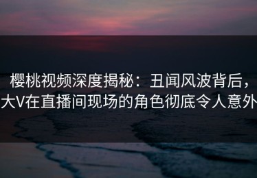 樱桃视频深度揭秘：丑闻风波背后，大V在直播间现场的角色彻底令人意外