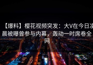 【爆料】樱花视频突发：大V在今日凌晨被曝曾参与内幕，轰动一时席卷全网