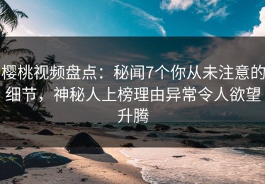 樱桃视频盘点：秘闻7个你从未注意的细节，神秘人上榜理由异常令人欲望升腾