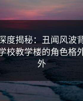 微密圈深度揭秘：丑闻风波背后，主持人在学校教学楼的角色格外令人意外