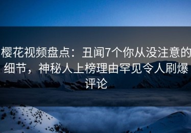 樱花视频盘点：丑闻7个你从没注意的细节，神秘人上榜理由罕见令人刷爆评论