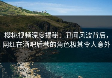 樱桃视频深度揭秘：丑闻风波背后，网红在酒吧后巷的角色极其令人意外