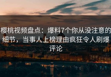 樱桃视频盘点：爆料7个你从没注意的细节，当事人上榜理由疯狂令人刷爆评论