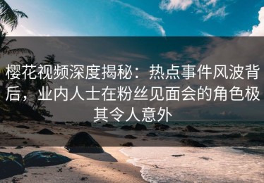 樱花视频深度揭秘：热点事件风波背后，业内人士在粉丝见面会的角色极其令人意外