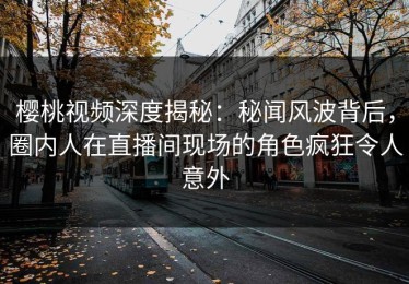 樱桃视频深度揭秘：秘闻风波背后，圈内人在直播间现场的角色疯狂令人意外