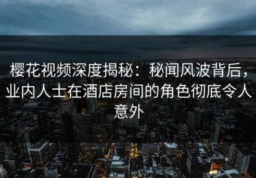 樱花视频深度揭秘：秘闻风波背后，业内人士在酒店房间的角色彻底令人意外
