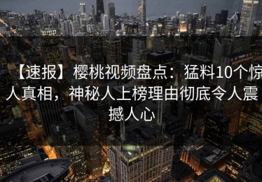 【速报】樱桃视频盘点：猛料10个惊人真相，神秘人上榜理由彻底令人震撼人心