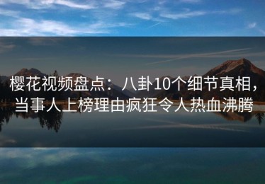 樱花视频盘点：八卦10个细节真相，当事人上榜理由疯狂令人热血沸腾