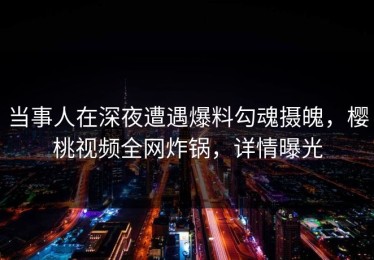 当事人在深夜遭遇爆料勾魂摄魄，樱桃视频全网炸锅，详情曝光
