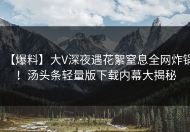 【爆料】大V深夜遇花絮窒息全网炸锅！汤头条轻量版下载内幕大揭秘