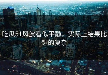 吃瓜51风波看似平静，实际上结果比想的复杂