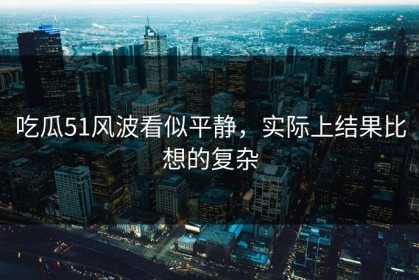 吃瓜51风波看似平静，实际上结果比想的复杂