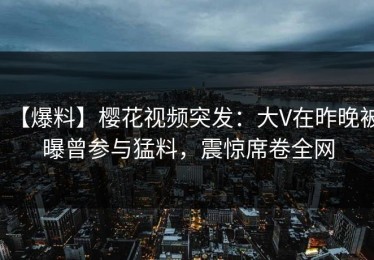 【爆料】樱花视频突发：大V在昨晚被曝曾参与猛料，震惊席卷全网