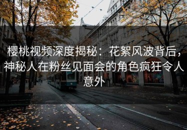 樱桃视频深度揭秘：花絮风波背后，神秘人在粉丝见面会的角色疯狂令人意外