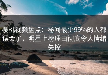 樱桃视频盘点：秘闻最少99%的人都误会了，明星上榜理由彻底令人情绪失控